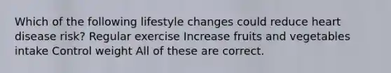 Which of the following lifestyle changes could reduce heart disease risk? Regular exercise Increase fruits and vegetables intake Control weight All of these are correct.