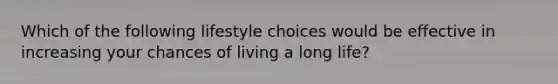 Which of the following lifestyle choices would be effective in increasing your chances of living a long life?