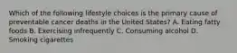 Which of the following lifestyle choices is the primary cause of preventable cancer deaths in the United States? A. Eating fatty foods B. Exercising infrequently C. Consuming alcohol D. Smoking cigarettes