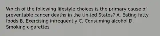 Which of the following lifestyle choices is the primary cause of preventable cancer deaths in the United States? A. Eating fatty foods B. Exercising infrequently C. Consuming alcohol D. Smoking cigarettes