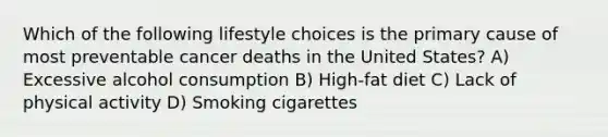 Which of the following lifestyle choices is the primary cause of most preventable cancer deaths in the United States? A) Excessive alcohol consumption B) High-fat diet C) Lack of physical activity D) Smoking cigarettes