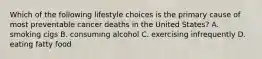 Which of the following lifestyle choices is the primary cause of most preventable cancer deaths in the United States? A. smoking cigs B. consuming alcohol C. exercising infrequently D. eating fatty food