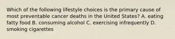 Which of the following lifestyle choices is the primary cause of most preventable cancer deaths in the United States? A. eating fatty food B. consuming alcohol C. exercising infrequently D. smoking cigarettes