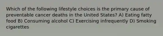 Which of the following lifestyle choices is the primary cause of preventable cancer deaths in the United States? A) Eating fatty food B) Consuming alcohol C) Exercising infrequently D) Smoking cigarettes