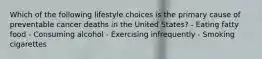 Which of the following lifestyle choices is the primary cause of preventable cancer deaths in the United States? - Eating fatty food - Consuming alcohol - Exercising infrequently - Smoking cigarettes