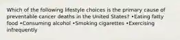 Which of the following lifestyle choices is the primary cause of preventable cancer deaths in the United States? •Eating fatty food •Consuming alcohol •Smoking cigarettes •Exercising infrequently