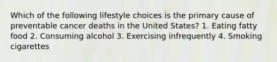 Which of the following lifestyle choices is the primary cause of preventable cancer deaths in the United States? 1. Eating fatty food 2. Consuming alcohol 3. Exercising infrequently 4. Smoking cigarettes