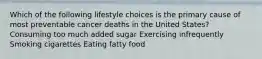 Which of the following lifestyle choices is the primary cause of most preventable cancer deaths in the United States? Consuming too much added sugar Exercising infrequently Smoking cigarettes Eating fatty food