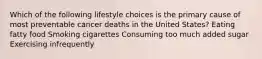 Which of the following lifestyle choices is the primary cause of most preventable cancer deaths in the United States? Eating fatty food Smoking cigarettes Consuming too much added sugar Exercising infrequently