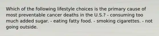 Which of the following lifestyle choices is the primary cause of most preventable cancer deaths in the U.S.? - consuming too much added sugar. - eating fatty food. - smoking cigarettes. - not going outside.