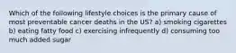 Which of the following lifestyle choices is the primary cause of most preventable cancer deaths in the US? a) smoking cigarettes b) eating fatty food c) exercising infrequently d) consuming too much added sugar