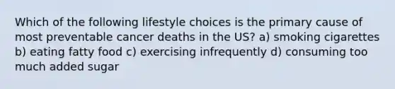 Which of the following lifestyle choices is the primary cause of most preventable cancer deaths in the US? a) smoking cigarettes b) eating fatty food c) exercising infrequently d) consuming too much added sugar