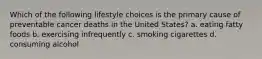 Which of the following lifestyle choices is the primary cause of preventable cancer deaths in the United States? a. eating fatty foods b. exercising infrequently c. smoking cigarettes d. consuming alcohol