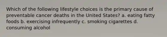 Which of the following lifestyle choices is the primary cause of preventable cancer deaths in the United States? a. eating fatty foods b. exercising infrequently c. smoking cigarettes d. consuming alcohol