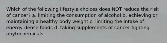 Which of the following lifestyle choices does NOT reduce the risk of cancer? a. limiting the consumption of alcohol b. achieving or maintaining a healthy body weight c. limiting the intake of energy-dense foods d. taking supplements of cancer-fighting phytochemicals