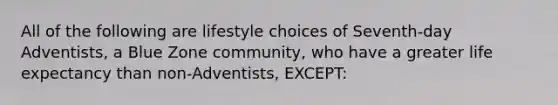 All of the following are lifestyle choices of Seventh-day Adventists, a Blue Zone community, who have a greater life expectancy than non-Adventists, EXCEPT: