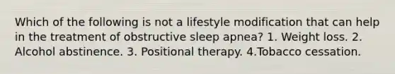 Which of the following is not a lifestyle modification that can help in the treatment of obstructive sleep apnea? 1. Weight loss. 2. Alcohol abstinence. 3. Positional therapy. 4.Tobacco cessation.