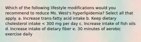 Which of the following lifestyle modifications would you recommend to reduce Ms. West's hyperlipidemia? Select all that apply. a. Increase trans-fatty acid intake b. Keep dietary cholesterol intake < 300 mg per day c. Increase intake of fish oils d. Increase intake of dietary fiber e. 30 minutes of aerobic exercise daily