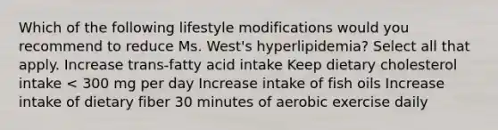 Which of the following lifestyle modifications would you recommend to reduce Ms. West's hyperlipidemia? Select all that apply. Increase trans-fatty acid intake Keep dietary cholesterol intake < 300 mg per day Increase intake of fish oils Increase intake of dietary fiber 30 minutes of aerobic exercise daily