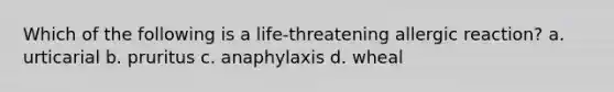 Which of the following is a life-threatening allergic reaction? a. urticarial b. pruritus c. anaphylaxis d. wheal