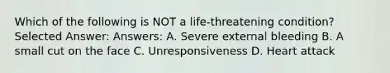 Which of the following is NOT a life-threatening condition? Selected Answer: Answers: A. Severe external bleeding B. A small cut on the face C. Unresponsiveness D. Heart attack