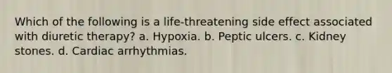 Which of the following is a life-threatening side effect associated with diuretic therapy? a. Hypoxia. b. Peptic ulcers. c. Kidney stones. d. Cardiac arrhythmias.