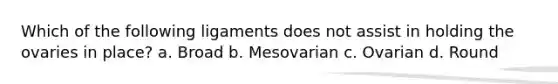 Which of the following ligaments does not assist in holding the ovaries in place? a. Broad b. Mesovarian c. Ovarian d. Round