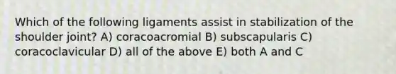 Which of the following ligaments assist in stabilization of the shoulder joint? A) coracoacromial B) subscapularis C) coracoclavicular D) all of the above E) both A and C