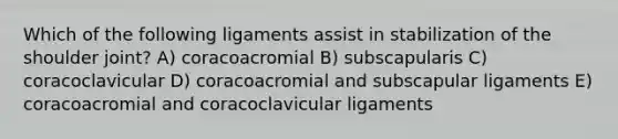 Which of the following ligaments assist in stabilization of the shoulder joint? A) coracoacromial B) subscapularis C) coracoclavicular D) coracoacromial and subscapular ligaments E) coracoacromial and coracoclavicular ligaments