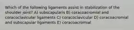 Which of the following ligaments assist in stabilization of the shoulder joint? A) subscapularis B) coracoacromial and coracoclavicular ligaments C) coracoclavicular D) coracoacromial and subscapular ligaments E) coracoacromial