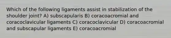 Which of the following ligaments assist in stabilization of the shoulder joint? A) subscapularis B) coracoacromial and coracoclavicular ligaments C) coracoclavicular D) coracoacromial and subscapular ligaments E) coracoacromial