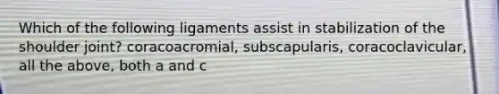 Which of the following ligaments assist in stabilization of the shoulder joint? coracoacromial, subscapularis, coracoclavicular, all the above, both a and c