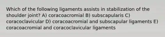 Which of the following ligaments assists in stabilization of the shoulder joint? A) coracoacromial B) subscapularis C) coracoclavicular D) coracoacromial and subscapular ligaments E) coracoacromial and coracoclavicular ligaments