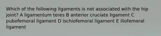 Which of the following ligaments is not associated with the hip joint? A ligamentum teres B anterior cruciate ligament C pubofemoral ligament D ischiofemoral ligament E iliofemoral ligament