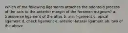 Which of the following ligaments attaches the odontoid process of the axis to the anterior margin of the foramen magnum? a. transverse ligament of the atlas b. alar ligament c. apical ligament d. check ligament e. anterior-lateral ligament ab. two of the above