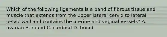 Which of the following ligaments is a band of fibrous tissue and muscle that extends from the upper lateral cervix to lateral pelvic wall and contains the uterine and vaginal vessels? A. ovarian B. round C. cardinal D. broad