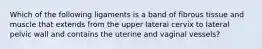 Which of the following ligaments is a band of fibrous tissue and muscle that extends from the upper lateral cervix to lateral pelvic wall and contains the uterine and vaginal vessels?