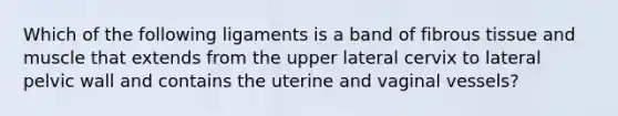 Which of the following ligaments is a band of fibrous tissue and muscle that extends from the upper lateral cervix to lateral pelvic wall and contains the uterine and vaginal vessels?