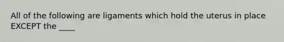 All of the following are ligaments which hold the uterus in place EXCEPT the ____