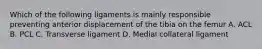 Which of the following ligaments is mainly responsible preventing anterior displacement of the tibia on the femur A. ACL B. PCL C. Transverse ligament D. Medial collateral ligament