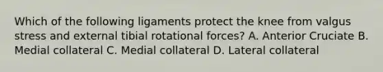 Which of the following ligaments protect the knee from valgus stress and external tibial rotational forces? A. Anterior Cruciate B. Medial collateral C. Medial collateral D. Lateral collateral