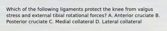 Which of the following ligaments protect the knee from valgus stress and external tibial rotational forces? A. Anterior cruciate B. Posterior cruciate C. Medial collateral D. Lateral collateral