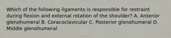 Which of the following ligaments is responsible for restraint during flexion and external rotation of the shoulder? A. Anterior glenohumeral B. Coracoclavicular C. Posterior glenohumeral D. Middle glenohumeral