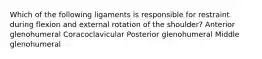 Which of the following ligaments is responsible for restraint during flexion and external rotation of the shoulder? Anterior glenohumeral Coracoclavicular Posterior glenohumeral Middle glenohumeral