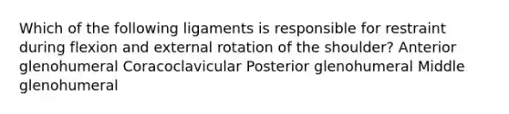 Which of the following ligaments is responsible for restraint during flexion and external rotation of the shoulder? Anterior glenohumeral Coracoclavicular Posterior glenohumeral Middle glenohumeral