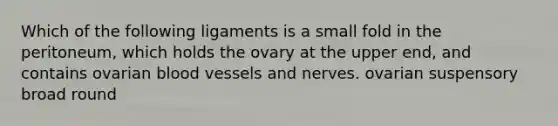 Which of the following ligaments is a small fold in the peritoneum, which holds the ovary at the upper end, and contains ovarian blood vessels and nerves. ovarian suspensory broad round