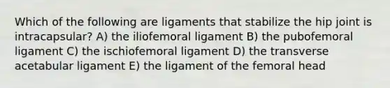 Which of the following are ligaments that stabilize the hip joint is intracapsular? A) the iliofemoral ligament B) the pubofemoral ligament C) the ischiofemoral ligament D) the transverse acetabular ligament E) the ligament of the femoral head