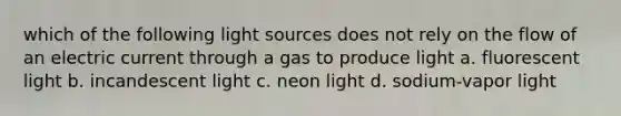 which of the following light sources does not rely on the flow of an electric current through a gas to produce light a. fluorescent light b. incandescent light c. neon light d. sodium-vapor light