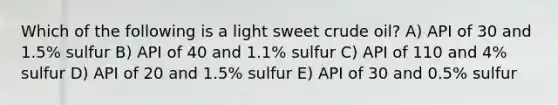 Which of the following is a light sweet crude oil? A) API of 30 and 1.5% sulfur B) API of 40 and 1.1% sulfur C) API of 110 and 4% sulfur D) API of 20 and 1.5% sulfur E) API of 30 and 0.5% sulfur