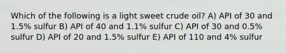 Which of the following is a light sweet crude oil? A) API of 30 and 1.5% sulfur B) API of 40 and 1.1% sulfur C) API of 30 and 0.5% sulfur D) API of 20 and 1.5% sulfur E) API of 110 and 4% sulfur